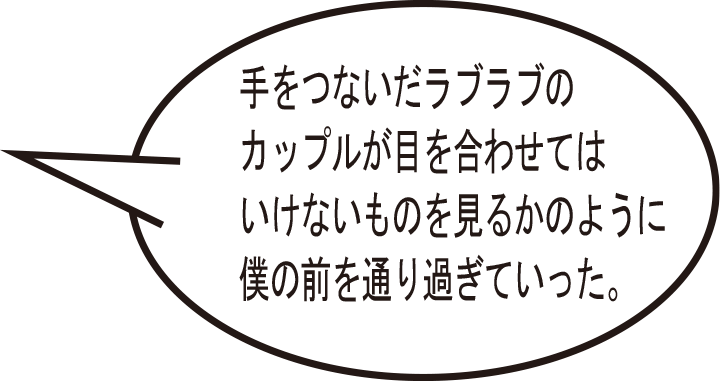 手をつないだラブラブのカップルが目を合わせてはいけないものを見るかのように僕の前を通り過ぎていった。